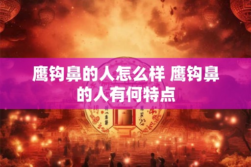 鹰钩鼻的人怎么样 鹰钩鼻的人有何特点