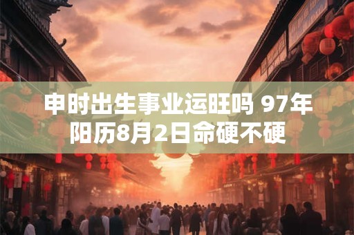 申时出生事业运旺吗 97年阳历8月2日命硬不硬