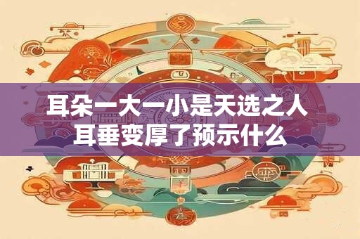 耳朵一大一小是天选之人 耳垂变厚了预示什么