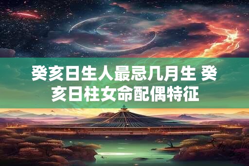 癸亥日生人最忌几月生 癸亥日柱女命配偶特征