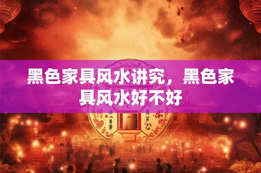 黑色家具风水讲究，黑色家具风水好不好
