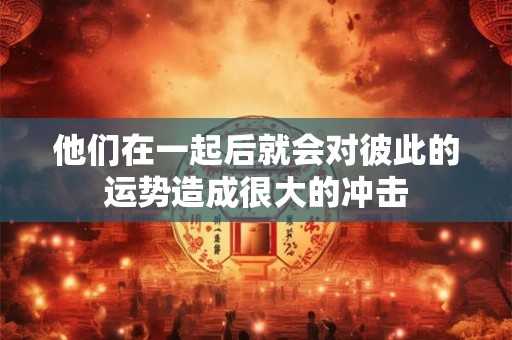 他们在一起后就会对彼此的运势造成很大的冲击