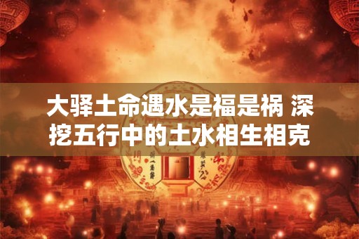 大驿土命遇水是福是祸 深挖五行中的土水相生相克