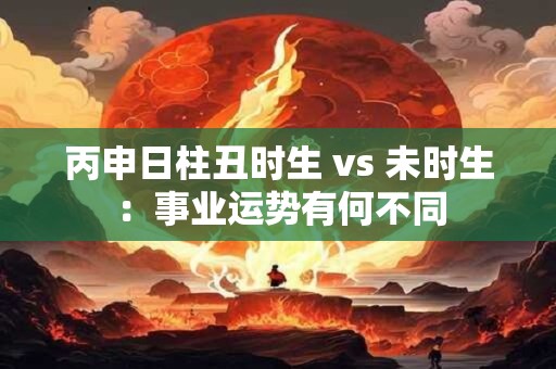 丙申日柱丑时生 vs 未时生：事业运势有何不同
