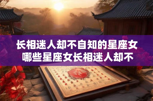 长相迷人却不自知的星座女 哪些星座女长相迷人却不自知 长相迷人却不自知的星座女 哪些星座女长相迷人却不自知