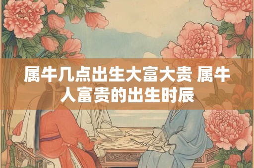 属牛几点出生大富大贵 属牛人富贵的出生时辰