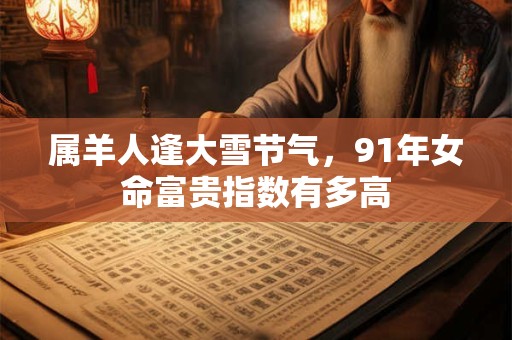 属羊人逢大雪节气，91年女命富贵指数有多高