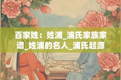 百家姓：姓浦_浦氏家族家谱_姓浦的名人_浦氏起源