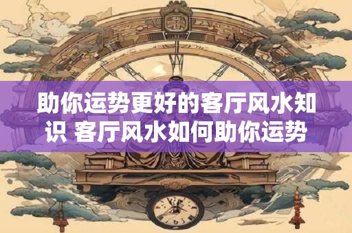 助你运势更好的客厅风水知识 客厅风水如何助你运势更好