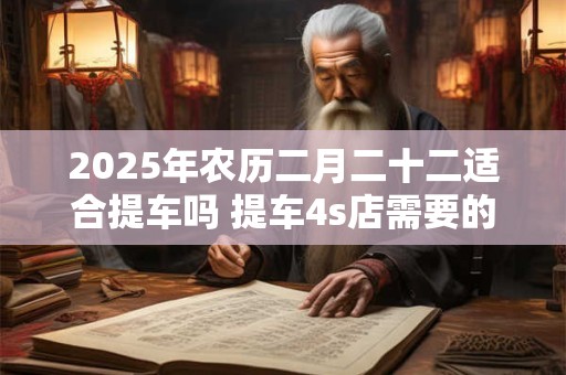 2025年农历二月二十二适合提车吗 提车4s店需要的材料 2025年农历二月二十二适合提车吗 提车4s店需要的材料
