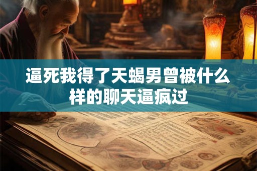 逼死我得了天蝎男曾被什么样的聊天逼疯过