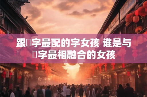 跟玥字最配的字女孩 谁是与玥字最相融合的女孩