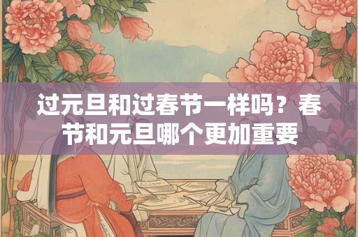 过元旦和过春节一样吗？春节和元旦哪个更加重要