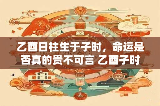 乙酉日柱生于子时，命运是否真的贵不可言 乙酉子时命理解析