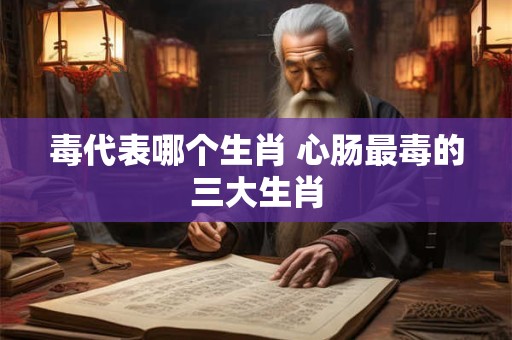 毒代表哪个生肖 心肠最毒的三大生肖