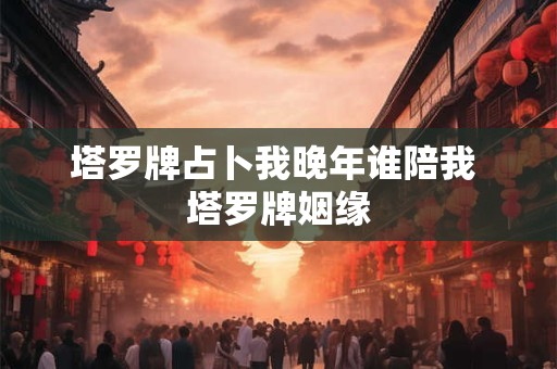 塔罗牌占卜我晚年谁陪我 塔罗牌姻缘