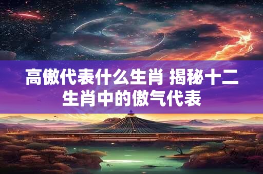 高傲代表什么生肖 揭秘十二生肖中的傲气代表 高傲代表什么生肖 揭秘十二生肖中的傲气代表