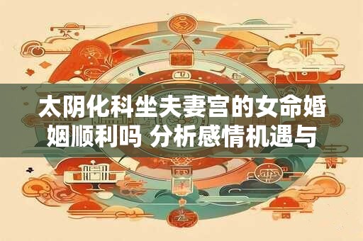 太阴化科坐夫妻宫的女命婚姻顺利吗 分析感情机遇与挑战