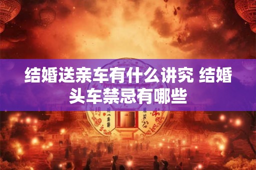 结婚送亲车有什么讲究 结婚头车禁忌有哪些