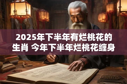 2025年下半年有烂桃花的生肖 今年下半年烂桃花缠身的属相