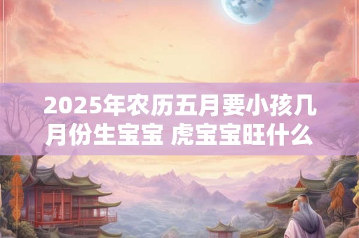 2025年农历五月要小孩几月份生宝宝 虎宝宝旺什么父母