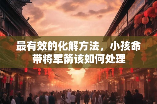 最有效的化解方法，小孩命带将军箭该如何处理