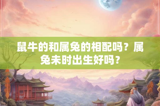 鼠牛的和属兔的相配吗？属兔未时出生好吗？