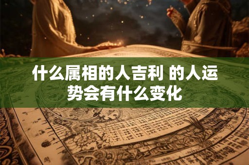什么属相的人吉利 的人运势会有什么变化