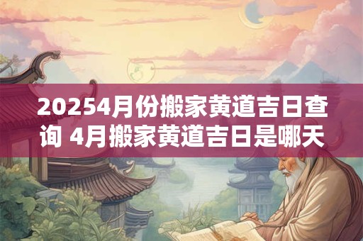 20254月份搬家黄道吉日查询 4月搬家黄道吉日是哪天