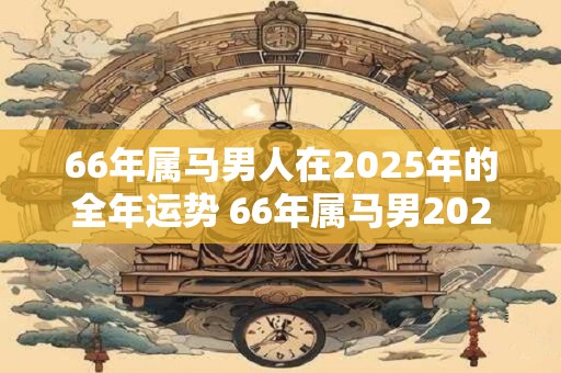 66年属马男人在2025年的全年运势 66年属马男2025年运势如何
