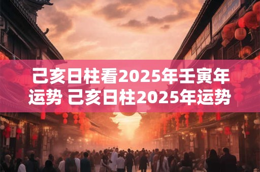 己亥日柱看2025年壬寅年运势 己亥日柱2025年运势好吗