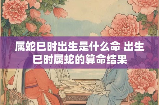 属蛇巳时出生是什么命 出生巳时属蛇的算命结果