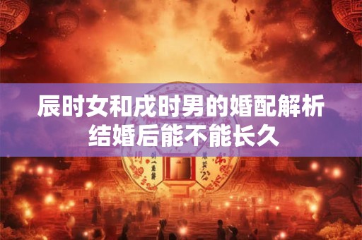 辰时女和戌时男的婚配解析 结婚后能不能长久