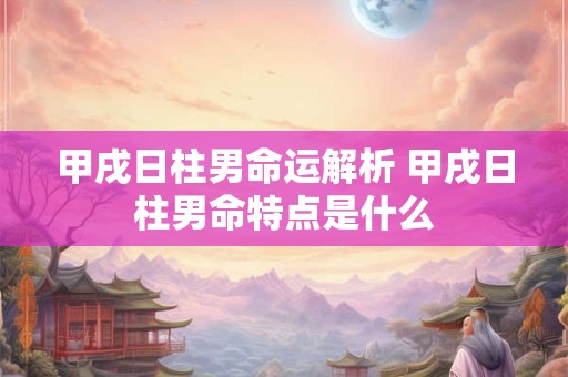 甲戌日柱男命运解析 甲戌日柱男命特点是什么 甲戌日柱男命运解析 甲戌日柱男命特点是什么