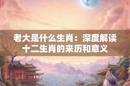 老大是什么生肖:深度解读十二生肖的来历和意义 老大是什么生肖:深度解读十二生肖的来历和意义
