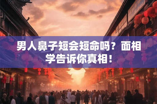 男人鼻子短会短命吗？面相学告诉你真相！