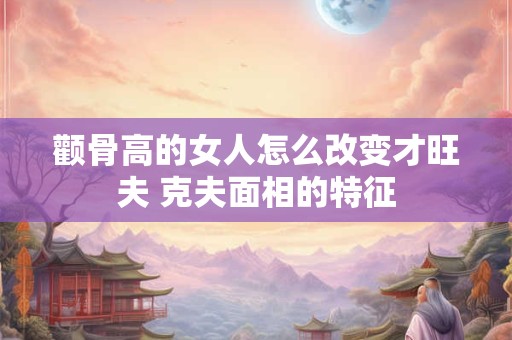 颧骨高的女人怎么改变才旺夫 克夫面相的特征