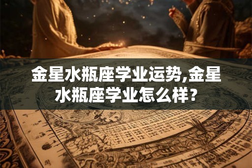 金星水瓶座学业运势,金星水瓶座学业怎么样？