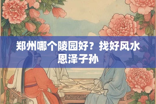 郑州哪个陵园好？找好风水恩泽子孙