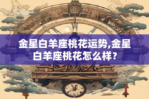 金星白羊座桃花运势,金星白羊座桃花怎么样？