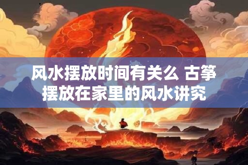 风水摆放时间有关么 古筝摆放在家里的风水讲究