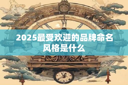2025最受欢迎的品牌命名风格是什么