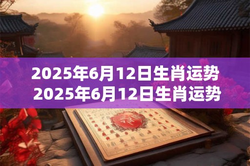 2025年6月12日生肖运势 2025年6月12日生肖运势如何