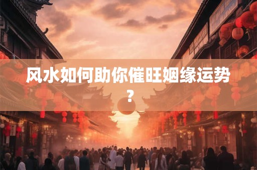 风水如何助你催旺姻缘运势？