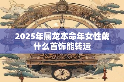 2025年属龙本命年女性戴什么首饰能转运