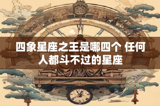 四象星座之王是哪四个 任何人都斗不过的星座 四象星座之王是哪四个 任何人都斗不过的星座