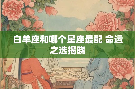 白羊座和哪个星座最配 命运之选揭晓