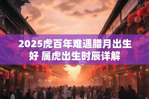 2025虎百年难遇腊月出生好 属虎出生时辰详解 2025虎百年难遇腊月出生好 属虎出生时辰详解