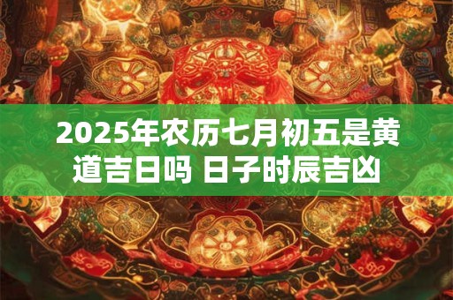 2025年农历七月初五是黄道吉日吗 日子时辰吉凶