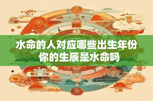 水命的人对应哪些出生年份 你的生辰是水命吗 水命的人对应哪些出生年份 你的生辰是水命吗